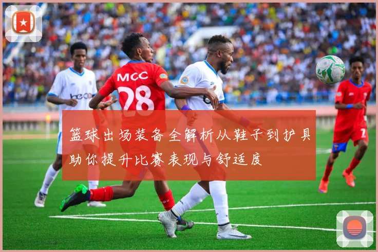 篮球出场装备全解析从鞋子到护具助你提升比赛表现与舒适度
