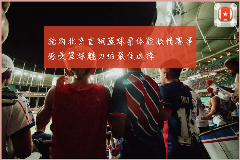 抢购北京首钢篮球票体验激情赛事感受篮球魅力的最佳选择