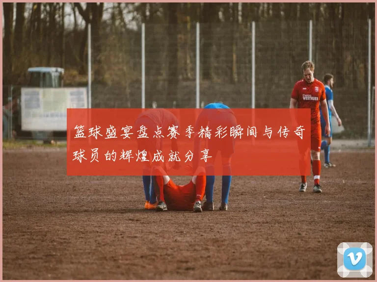 篮球盛宴盘点赛季精彩瞬间与传奇球员的辉煌成就分享