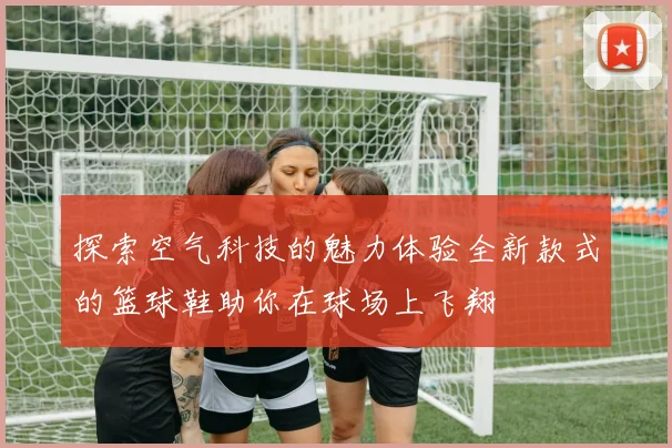 探索空气科技的魅力体验全新款式的篮球鞋助你在球场上飞翔