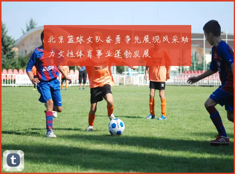 北京篮球女队奋勇争先展现风采助力女性体育事业蓬勃发展