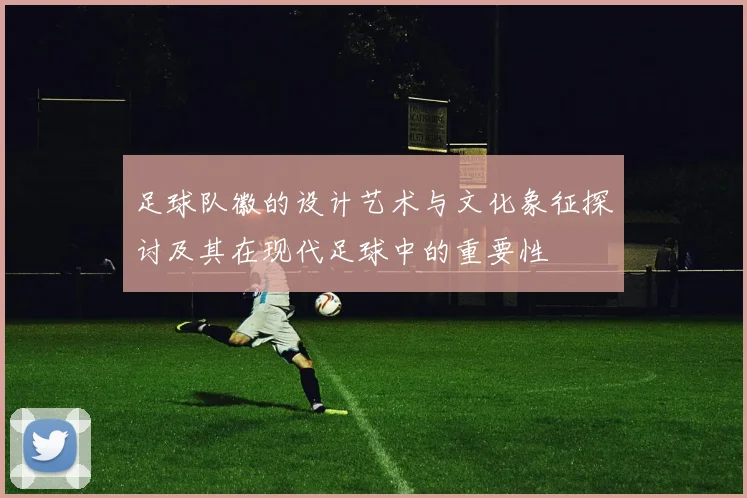 足球队徽的设计艺术与文化象征探讨及其在现代足球中的重要性