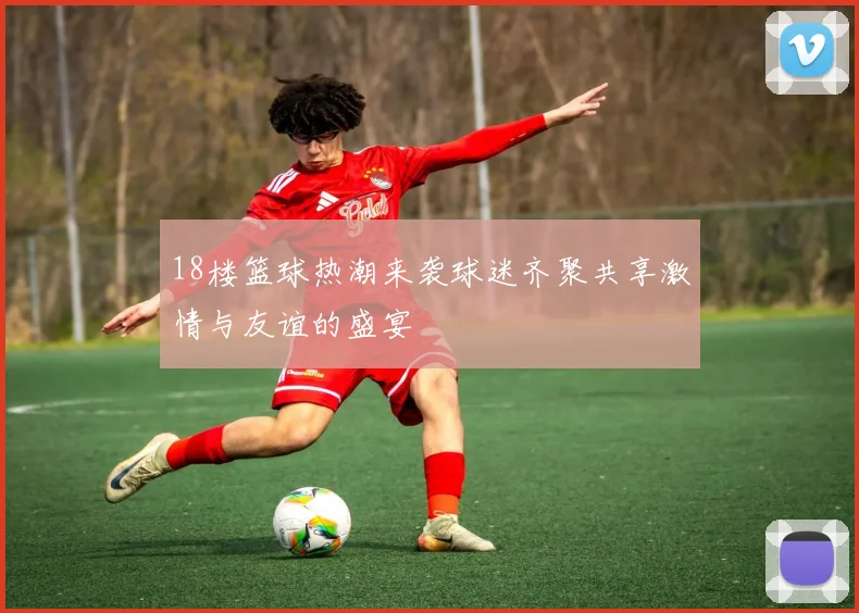 18楼篮球热潮来袭球迷齐聚共享激情与友谊的盛宴