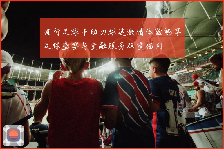 建行足球卡助力球迷激情体验畅享足球盛宴与金融服务双重福利